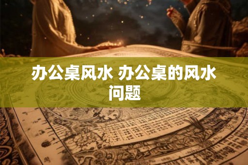办公桌风水 办公桌的风水问题
