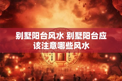 别墅阳台风水 别墅阳台应该注意哪些风水