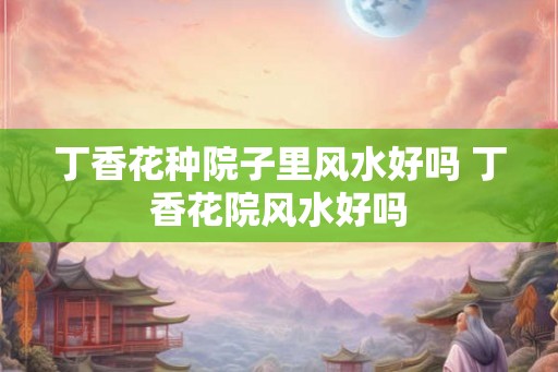 丁香花种院子里风水好吗 丁香花院风水好吗