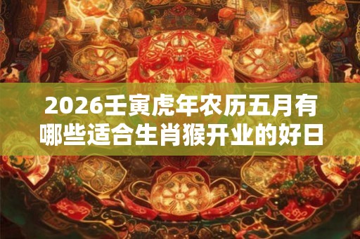 2026壬寅虎年农历五月有哪些适合生肖猴开业的好日子? 2026壬寅虎年农历五月有哪些适合生肖猴开业的好日子?