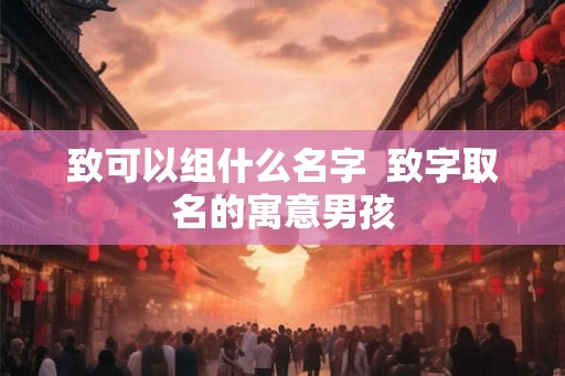 致可以组什么名字  致字取名的寓意男孩