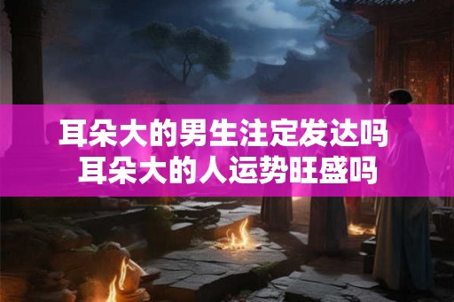耳朵大的男生注定发达吗 耳朵大的人运势旺盛吗