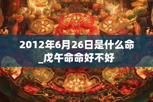 2012年6月26日是什么命_戊午命命好不好 2012年6月26日是什么命_戊午命命好不好