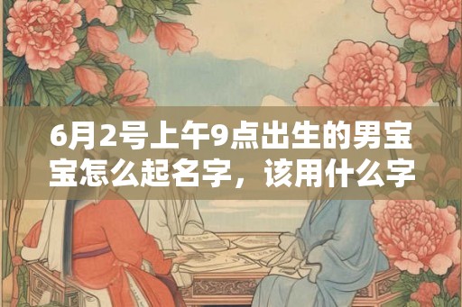 6月2号上午9点出生的男宝宝怎么起名字,该用什么字好 6月2号上午9点出生的男宝宝怎么起名字,该用什么字好