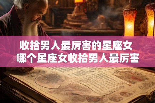 收拾男人最厉害的星座女 哪个星座女收拾男人最厉害 收拾男人最厉害的星座女 哪个星座女收拾男人最厉害