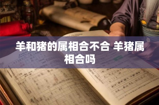 羊和猪的属相合不合 羊猪属相合吗