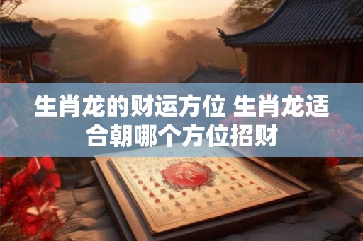 生肖龙的财运方位 生肖龙适合朝哪个方位招财