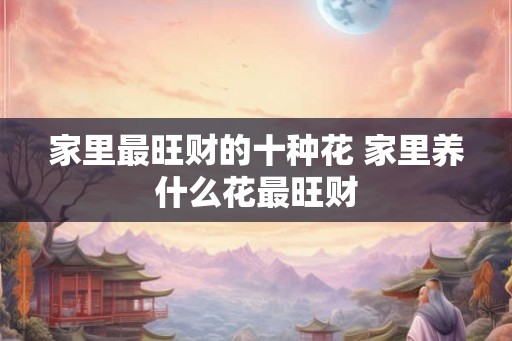 家里最旺财的十种花 家里养什么花最旺财 家里最旺财的十种花 家里养什么花最旺财