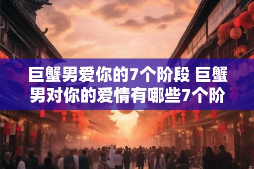 巨蟹男爱你的7个阶段 巨蟹男对你的爱情有哪些7个阶段