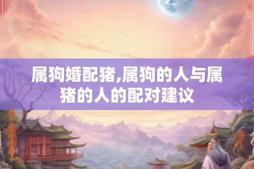 属狗婚配猪,属狗的人与属猪的人的配对建议