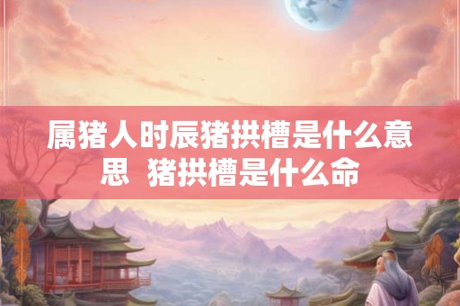 属猪人时辰猪拱槽是什么意思  猪拱槽是什么命