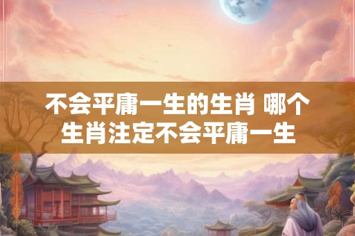不会平庸一生的生肖 哪个生肖注定不会平庸一生