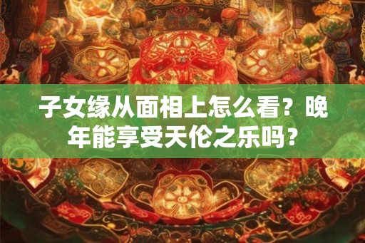 子女缘从面相上怎么看？晚年能享受天伦之乐吗？