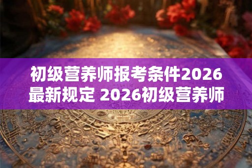 初级营养师报考条件2026最新规定 2026初级营养师报名要求是什么