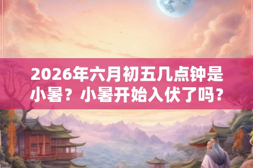 2026年六月初五几点钟是小暑？小暑开始入伏了吗？