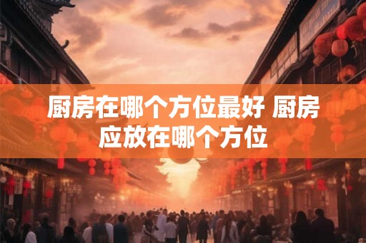 厨房在哪个方位最好 厨房应放在哪个方位