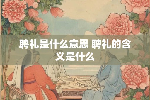 聘礼是什么意思 聘礼的含义是什么