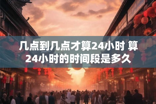 几点到几点才算24小时 算24小时的时间段是多久 几点到几点才算24小时 算24小时的时间段是多久