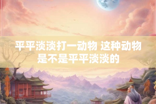 平平淡淡打一动物 这种动物是不是平平淡淡的