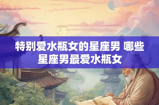 特别爱水瓶女的星座男 哪些星座男最爱水瓶女 特别爱水瓶女的星座男 哪些星座男最爱水瓶女