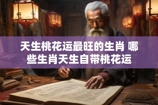 天生桃花运最旺的生肖 哪些生肖天生自带桃花运 天生桃花运最旺的生肖 哪些生肖天生自带桃花运