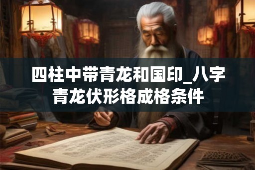 四柱中带青龙和国印_八字青龙伏形格成格条件 四柱中带青龙和国印_八字青龙伏形格成格条件