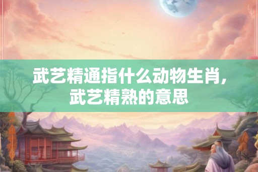 武艺精通指什么动物生肖,武艺精熟的意思