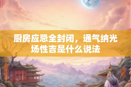 厨房应忌全封闭，通气纳光场性吉是什么说法