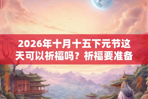 2026年十月十五下元节这天可以祈福吗？祈福要准备什么？