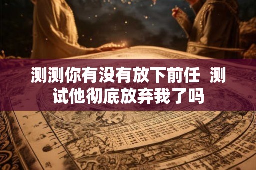 测测你有没有放下前任 测试他彻底放弃我了吗 测测你有没有放下前任 测试他彻底放弃我了吗