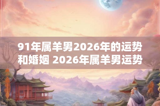 91年属羊男2026年的运势和婚姻 2026年属羊男运势与婚姻如何