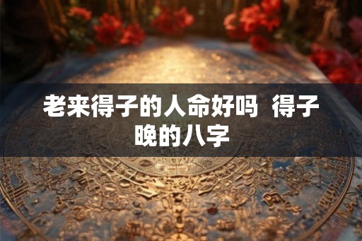 老来得子的人命好吗 得子晚的八字 老来得子的人命好吗 得子晚的八字