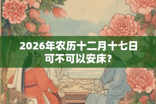 2026年农历十二月十七日可不可以安床？