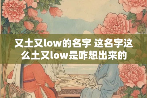又土又low的名字 这名字这么土又low是咋想出来的 又土又low的名字 这名字这么土又low是咋想出来的