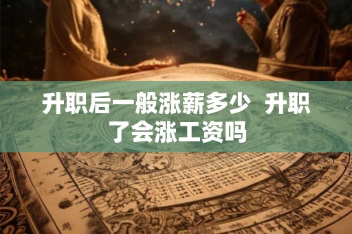 升职后一般涨薪多少 升职了会涨工资吗 升职后一般涨薪多少 升职了会涨工资吗