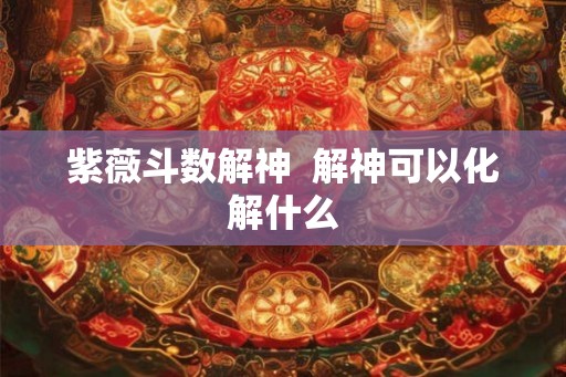 紫薇斗数解神 解神可以化解什么 紫薇斗数解神 解神可以化解什么