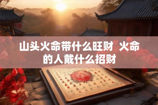 山头火命带什么旺财  火命的人戴什么招财