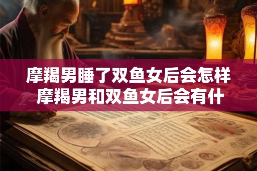 摩羯男睡了双鱼女后会怎样 摩羯男和双鱼女后会有什么反应