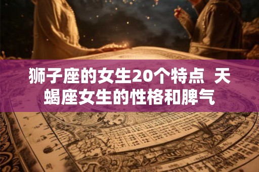 狮子座的女生20个特点  天蝎座女生的性格和脾气