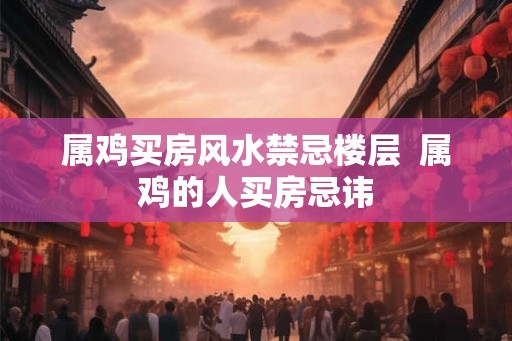 属鸡买房风水禁忌楼层  属鸡的人买房忌讳