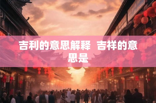 吉利的意思解释 吉祥的意思是 吉利的意思解释 吉祥的意思是