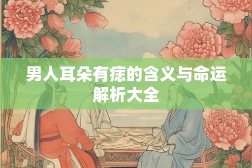 男人耳朵有痣的含义与命运解析大全