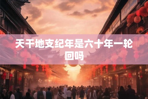 天干地支纪年是六十年一轮回吗