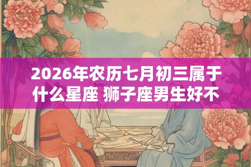 2026年农历七月初三属于什么星座 狮子座男生好不好
