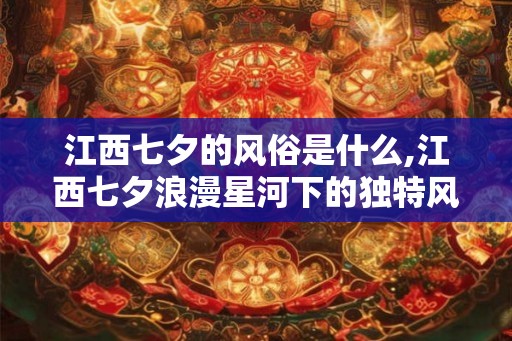 江西七夕的风俗是什么,江西七夕浪漫星河下的独特风俗