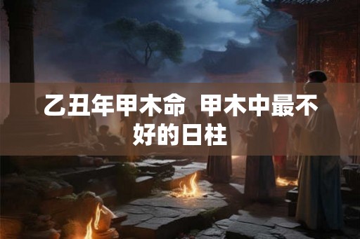 乙丑年甲木命  甲木中最不好的日柱