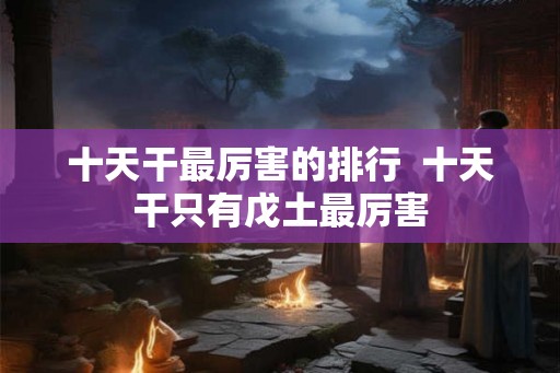 十天干最厉害的排行  十天干只有戊土最厉害