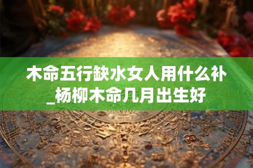 木命五行缺水女人用什么补_杨柳木命几月出生好 木命五行缺水女人用什么补_杨柳木命几月出生好