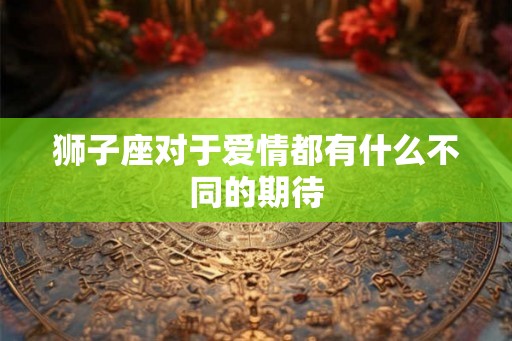 狮子座对于爱情都有什么不同的期待 狮子座对于爱情都有什么不同的期待
