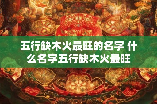 五行缺木火最旺的名字 什么名字五行缺木火最旺